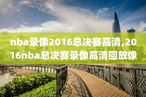 nba录像2016总决赛高清,2016nba总决赛录像高清回放像