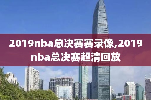 2019nba总决赛赛录像,2019nba总决赛超清回放
