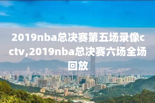 2019nba总决赛第五场录像cctv,2019nba总决赛六场全场回放