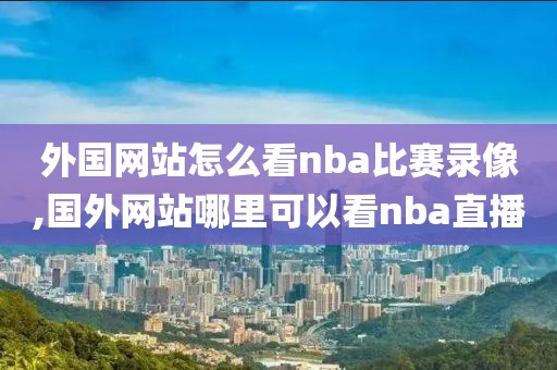 外国网站怎么看nba比赛录像,国外网站哪里可以看nba直播