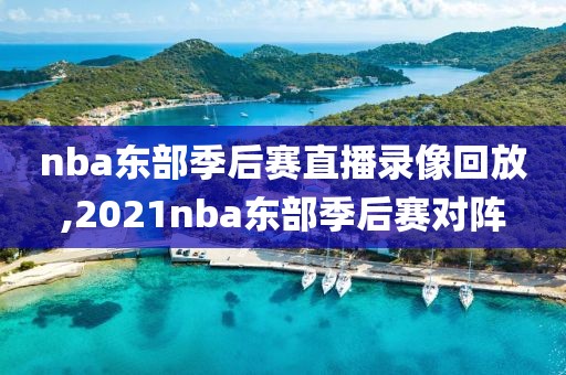 nba东部季后赛直播录像回放,2021nba东部季后赛对阵