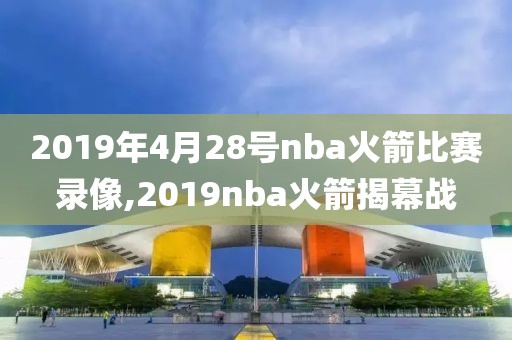 2019年4月28号nba火箭比赛录像,2019nba火箭揭幕战