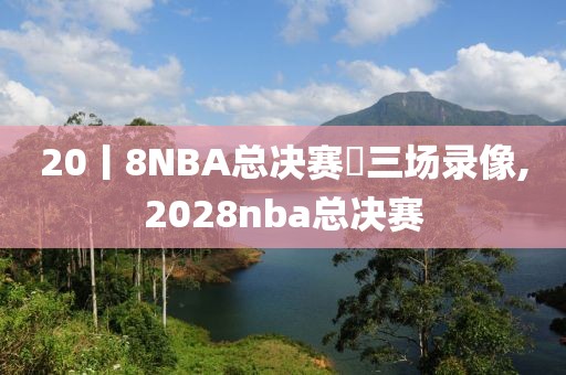 20丨8NBA总决赛苐三场录像,2028nba总决赛