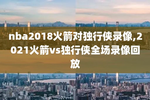 nba2018火箭对独行侠录像,2021火箭vs独行侠全场录像回放