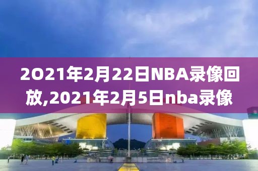 2O21年2月22日NBA录像回放,2021年2月5日nba录像