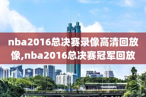 nba2016总决赛录像高清回放像,nba2016总决赛冠军回放