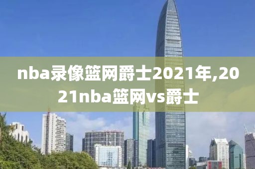 nba录像篮网爵士2021年,2021nba篮网vs爵士