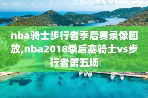 nba骑士步行者季后赛录像回放,nba2018季后赛骑士vs步行者第五场