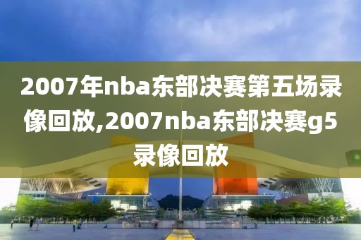 2007年nba东部决赛第五场录像回放,2007nba东部决赛g5录像回放