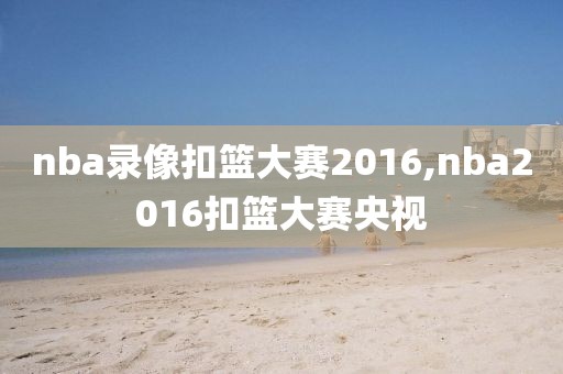 nba录像扣篮大赛2016,nba2016扣篮大赛央视