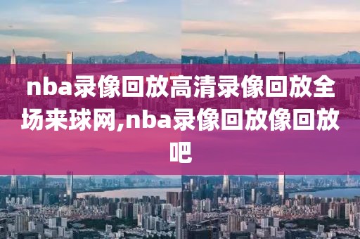 nba录像回放高清录像回放全场来球网,nba录像回放像回放吧