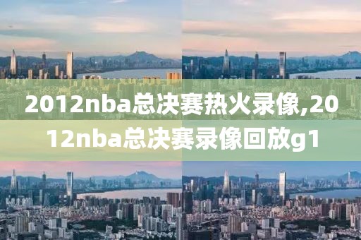 2012nba总决赛热火录像,2012nba总决赛录像回放g1