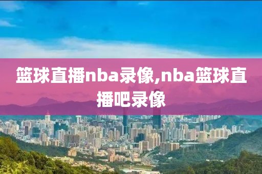 篮球直播nba录像,nba篮球直播吧录像