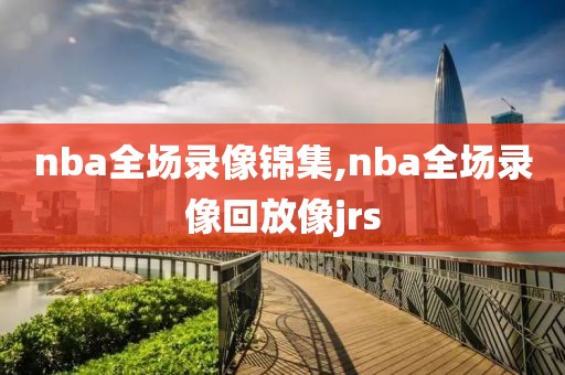 nba全场录像锦集,nba全场录像回放像jrs