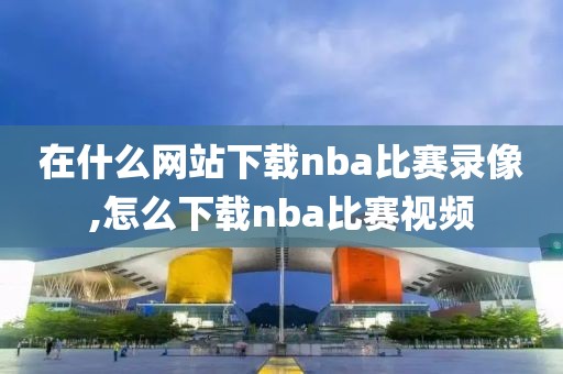 在什么网站下载nba比赛录像,怎么下载nba比赛视频