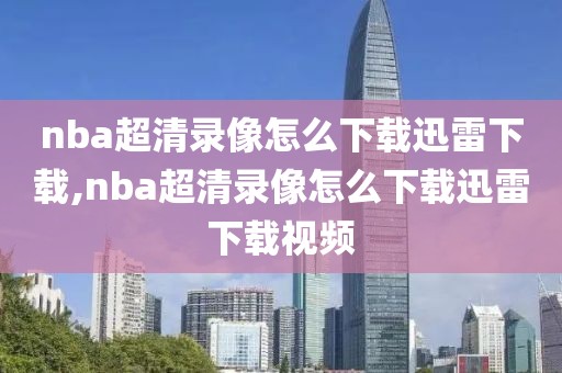 nba超清录像怎么下载迅雷下载,nba超清录像怎么下载迅雷下载视频