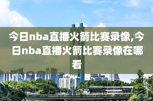 今日nba直播火箭比赛录像,今日nba直播火箭比赛录像在哪看
