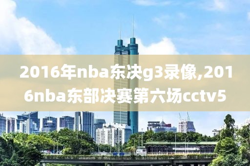 2016年nba东决g3录像,2016nba东部决赛第六场cctv5
