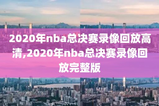 2020年nba总决赛录像回放高清,2020年nba总决赛录像回放完整版