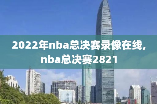 2022年nba总决赛录像在线,nba总决赛2821