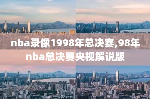 nba录像1998年总决赛,98年nba总决赛央视解说版