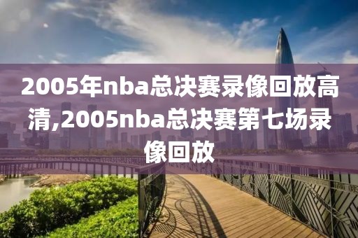 2005年nba总决赛录像回放高清,2005nba总决赛第七场录像回放