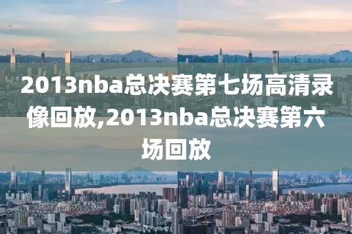 2013nba总决赛第七场高清录像回放,2013nba总决赛第六场回放