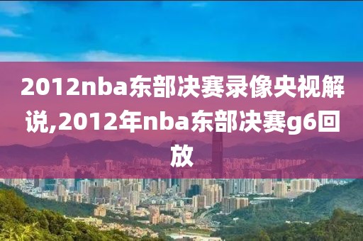 2012nba东部决赛录像央视解说,2012年nba东部决赛g6回放