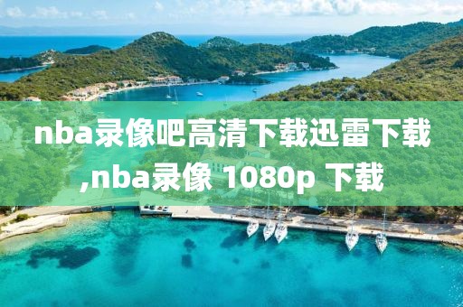nba录像吧高清下载迅雷下载,nba录像 1080p 下载