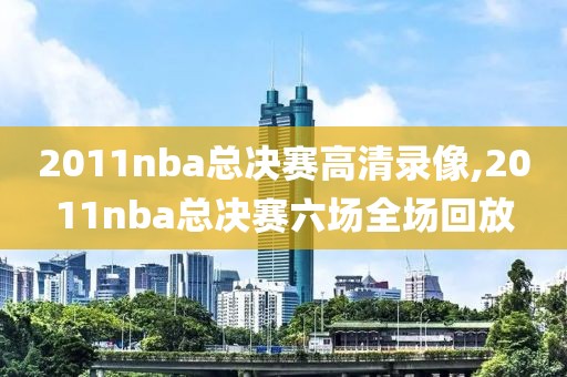 2011nba总决赛高清录像,2011nba总决赛六场全场回放