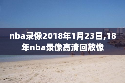 nba录像2018年1月23日,18年nba录像高清回放像
