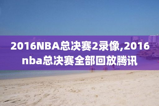 2016NBA总决赛2录像,2016nba总决赛全部回放腾讯