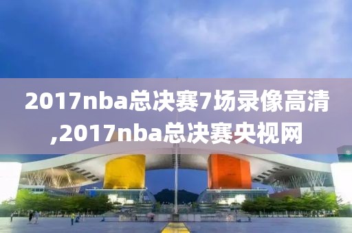 2017nba总决赛7场录像高清,2017nba总决赛央视网