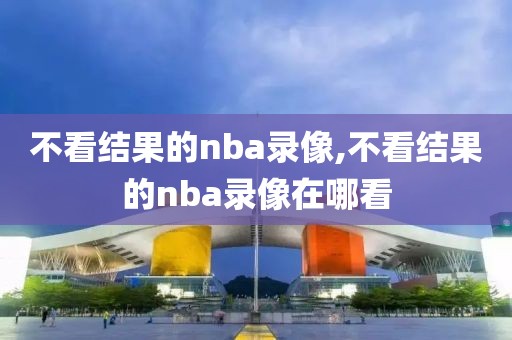 不看结果的nba录像,不看结果的nba录像在哪看
