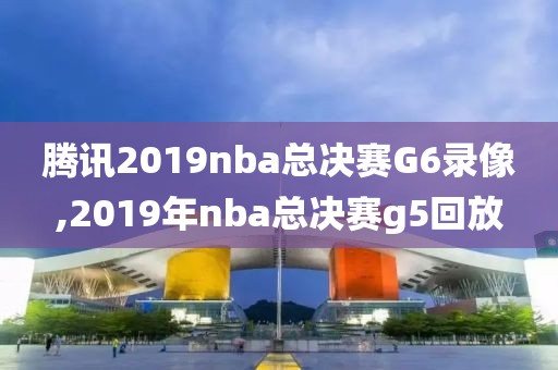 腾讯2019nba总决赛G6录像,2019年nba总决赛g5回放