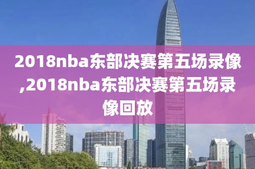 2018nba东部决赛第五场录像,2018nba东部决赛第五场录像回放