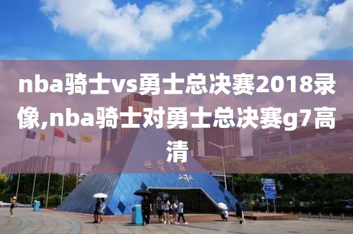nba骑士vs勇士总决赛2018录像,nba骑士对勇士总决赛g7高清