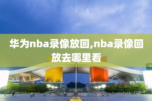 华为nba录像放回,nba录像回放去哪里看
