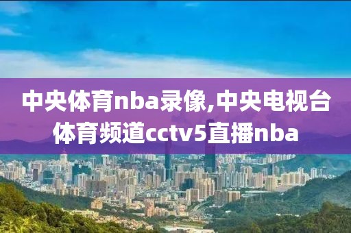 中央体育nba录像,中央电视台体育频道cctv5直播nba