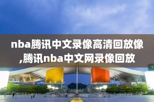 nba腾讯中文录像高清回放像,腾讯nba中文网录像回放